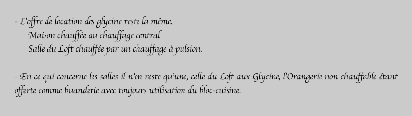 - L’offre de location des glycine reste la même.
      Maison chauffée au chauffage central
      Salle du Loft chauffée par un chauffage à pulsion.

- En ce qui concerne les salles il n’en reste qu’une, celle du Loft aux Glycine, l’Orangerie non chauffable étant offerte comme buanderie avec toujours utilisation du bloc-cuisine.

